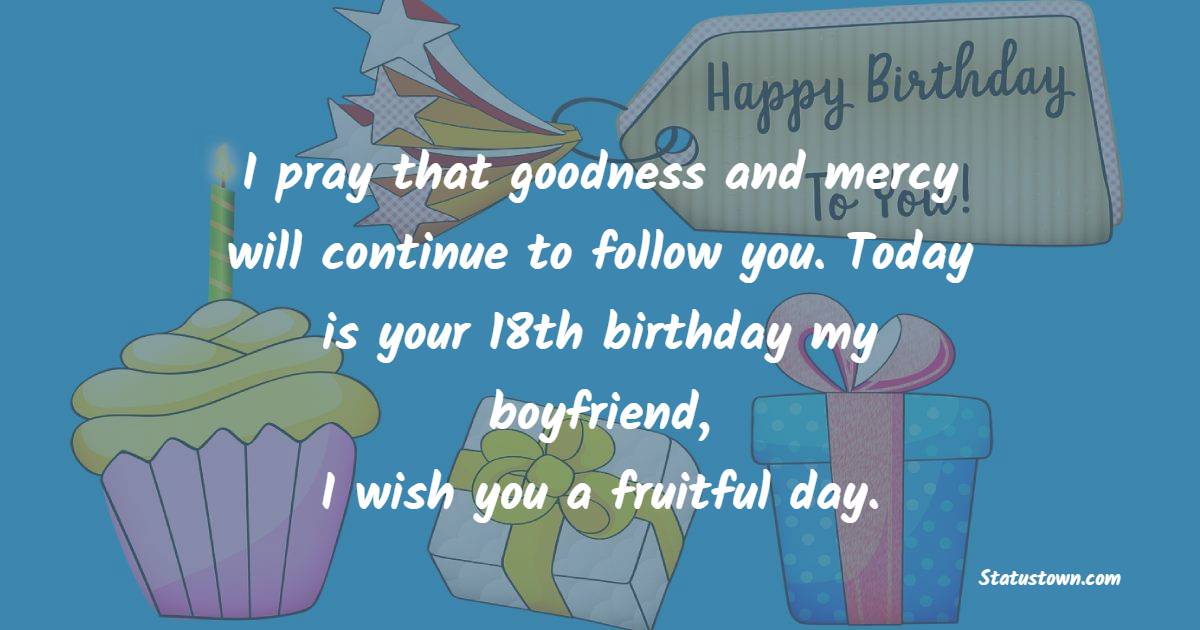 I pray that goodness and mercy will continue to follow you. Today is your 18th birthday my boyfriend, I wish you a fruitful day. - 18th Birthday Wishes for Boyfriend