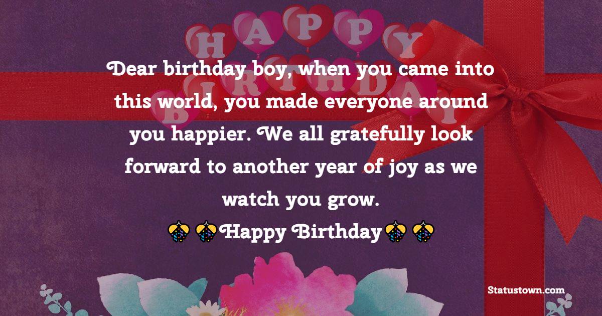  Dear birthday boy, when you came into this world, you made everyone around you happier. We all gratefully look forward to another year of joy as we watch you grow.  - 1st Birthday Wishes 