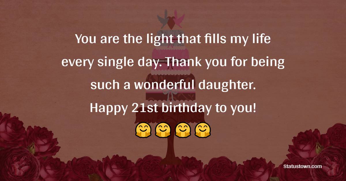 You are the light that fills my life every single day. Thank you for being such a wonderful daughter. Happy 21st birthday to you! - 21st Birthday Wishes for Daughter