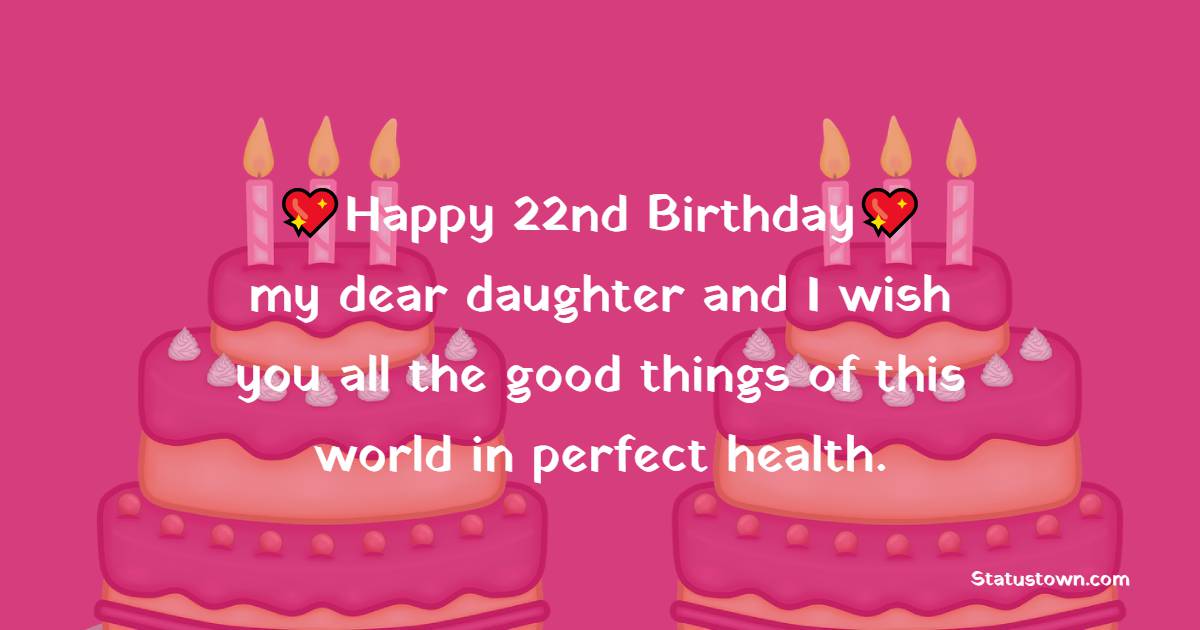 Happy 22nd birthday, my dear daughter and I wish you all the good things of this world in perfect health. - 22nd Birthday Wishes for Daughter