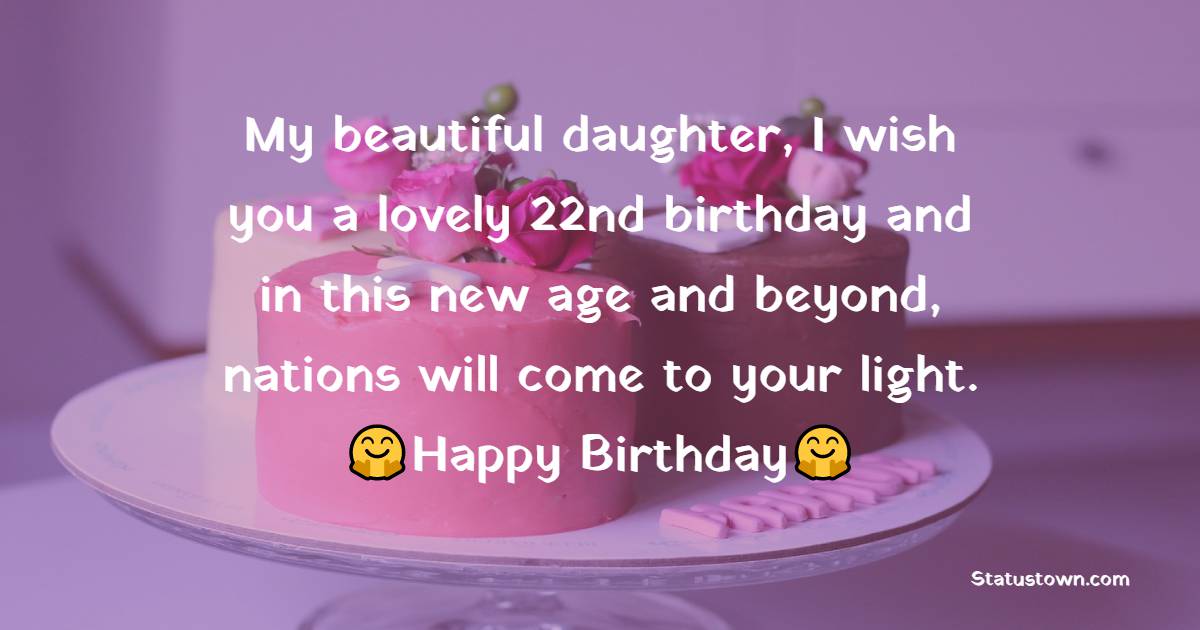 My beautiful daughter, I wish you a lovely 22nd birthday and in this new age and beyond, nations will come to your light. Happy birthday - 22nd Birthday Wishes for Daughter