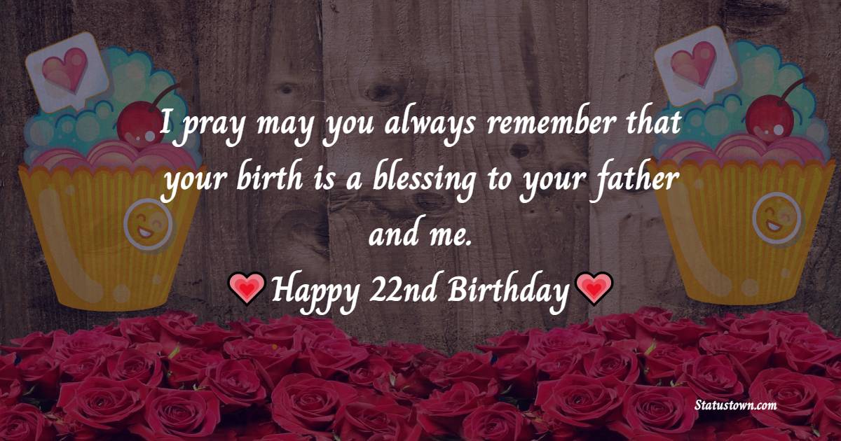 I pray may you always remember that your birth is a blessing to your father and me. Happy 22nd birthday - 22nd Birthday Wishes for Daughter