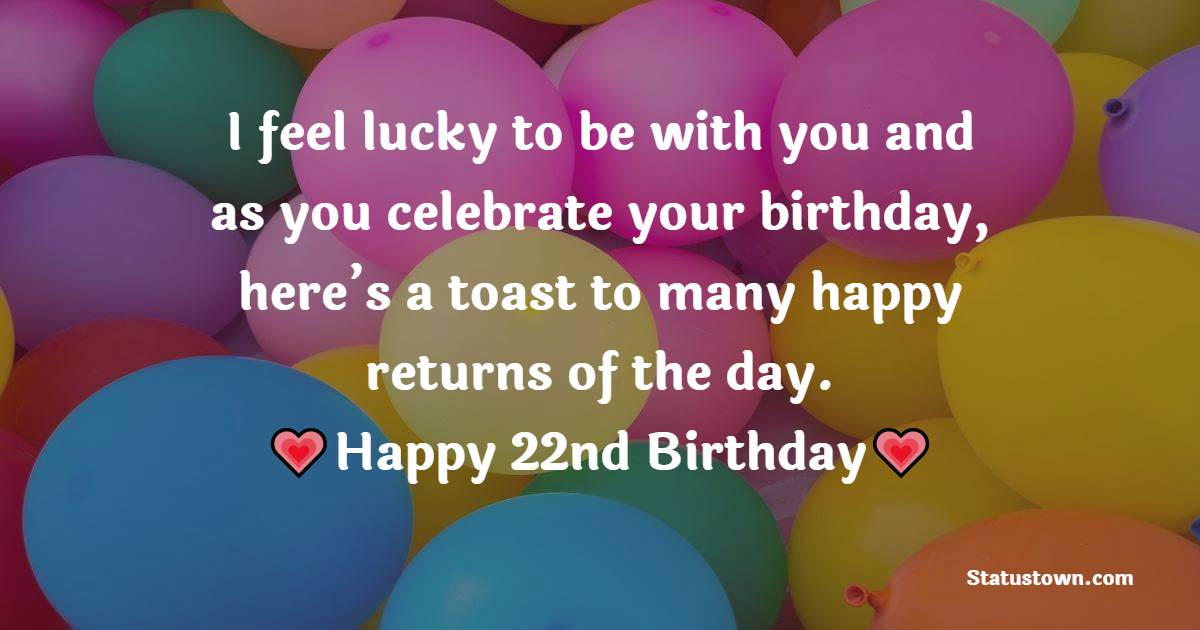 I feel lucky to be with you and as you celebrate your birthday, here’s a toast to many happy returns of the day. Happy 22nd birthday - 22nd Birthday Wishes for Girlfriend