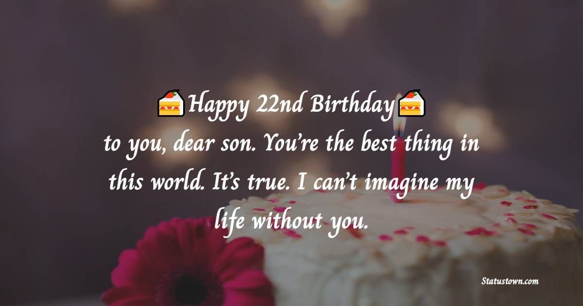 Happy 22nd birthday to you, dear son. You’re the best thing in this world. It’s true. I can’t imagine my life without you. - 22nd Birthday Wishes for Son