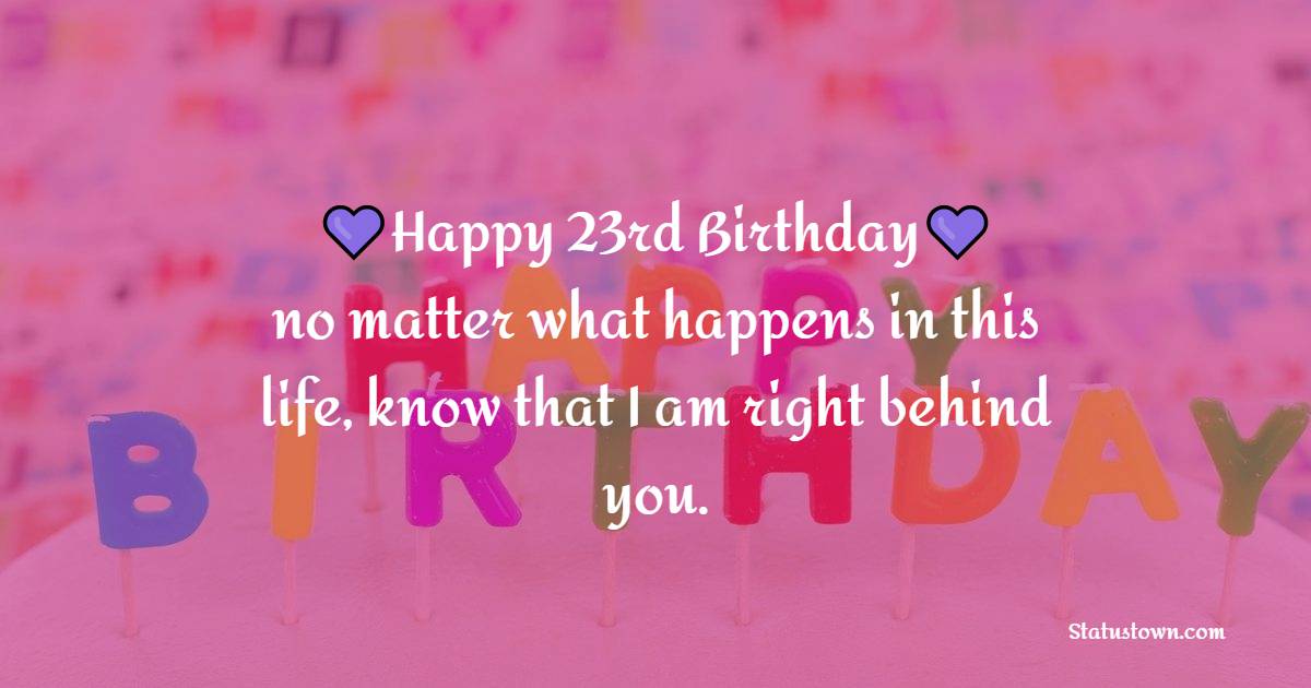 Happy 23rd birthday, no matter what happens in this life, know that I am right behind you. - 23rd Birthday Wishes