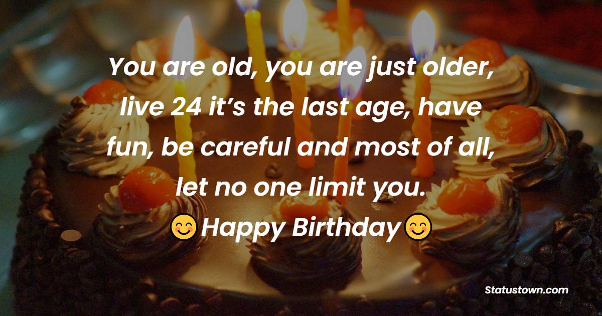 You are old, you are just older, live 24 it’s the last age, have fun, be careful and most of all, let no one limit you. Happy Birthday - 24th birthday wishes