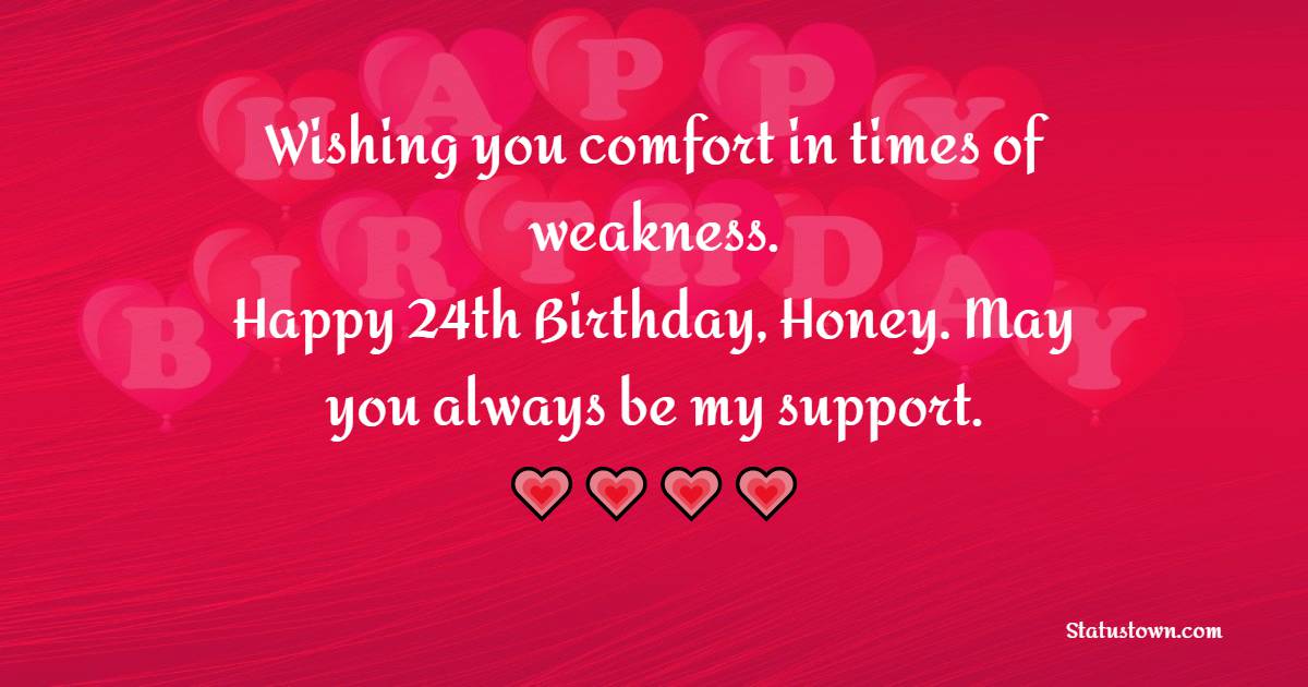 Wishing you comfort in time of weakness. Happy 24th Birthday, Honey. May you always be my support. - 24th birthday wishes