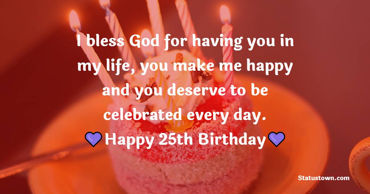 I bless God for having you in my life, you make me happy and you deserve to be celebrated every day. Happy 25th birthday my love. - 25th Birthday Wishes for Husband