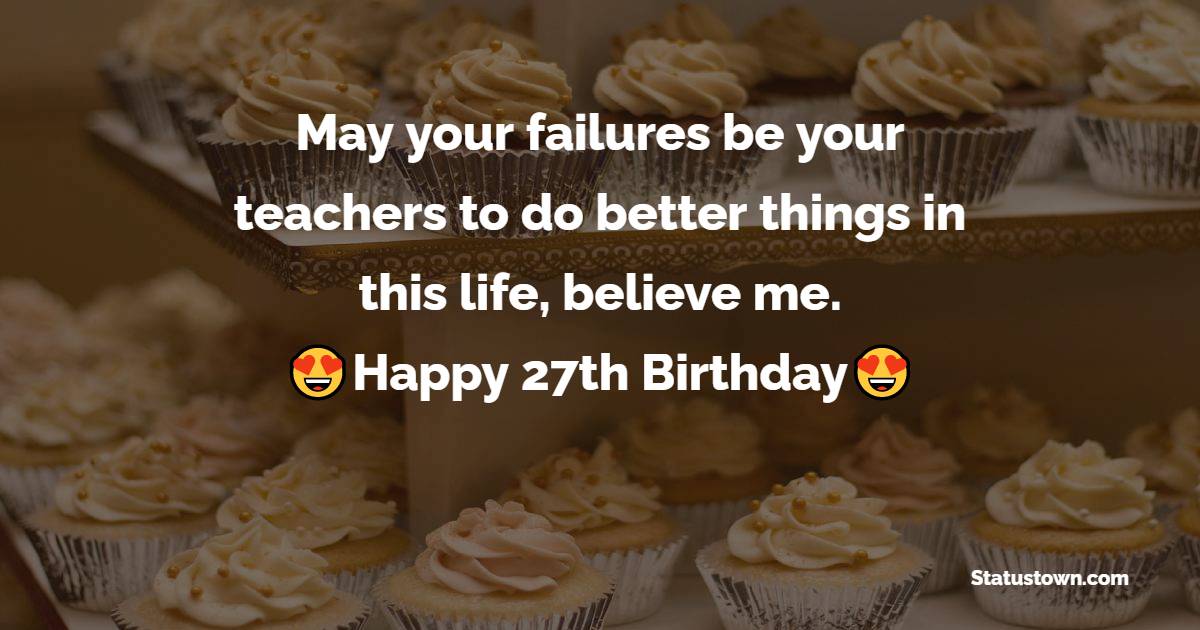 May your failures be your teachers to do better things in this life, believe me. Happy 27th Birthday - 27th Birthday Wishes