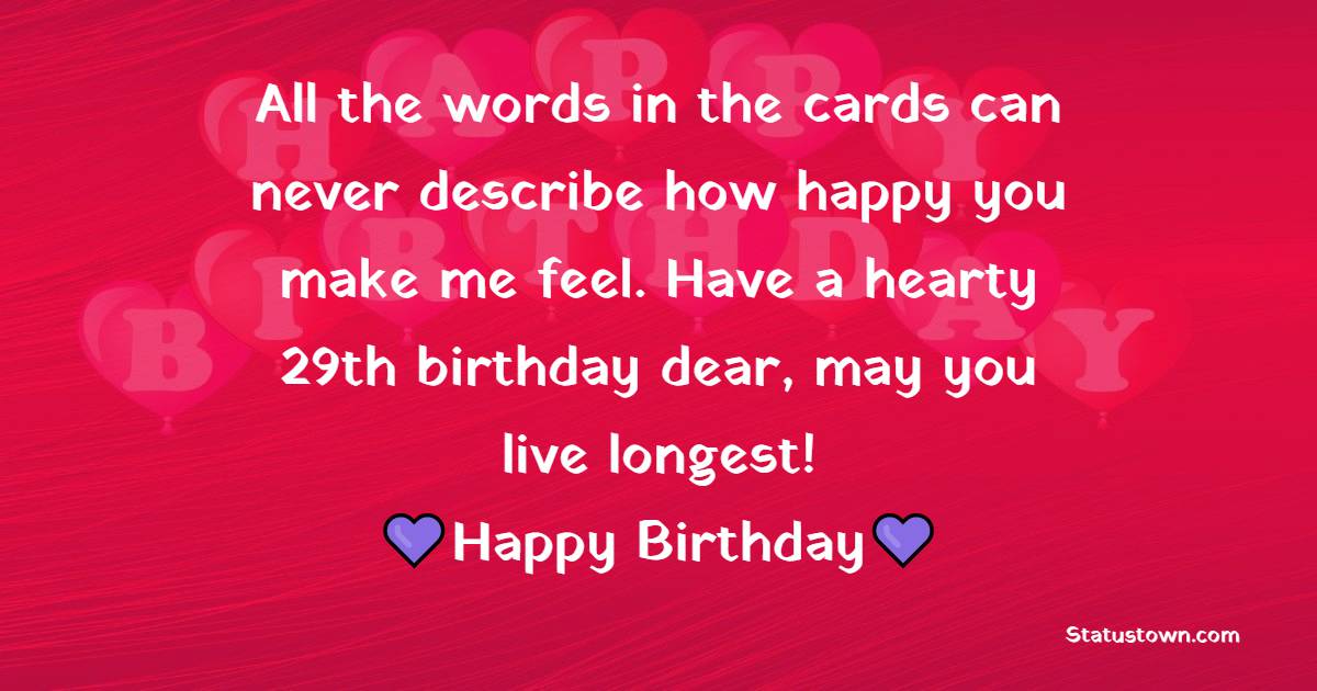 All the words in the cards can never describe how happy you make me feel. Have a hearty 29th birthday dear, may you live longest! - 29th Birthday Wishes