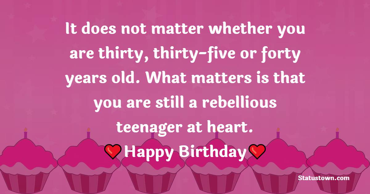 It does not matter whether you are thirty, thirty-five or forty years old. What matters is that you are still a rebellious teenager at heart. Happy birthday. - 30th Birthday Wishes