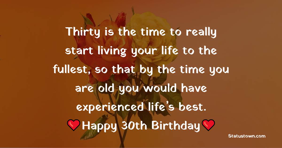 Thirty is the time to really start living your life to the fullest, so that by the time you are old you would have experienced life’s best. Happy 30th. - 30th Birthday Wishes