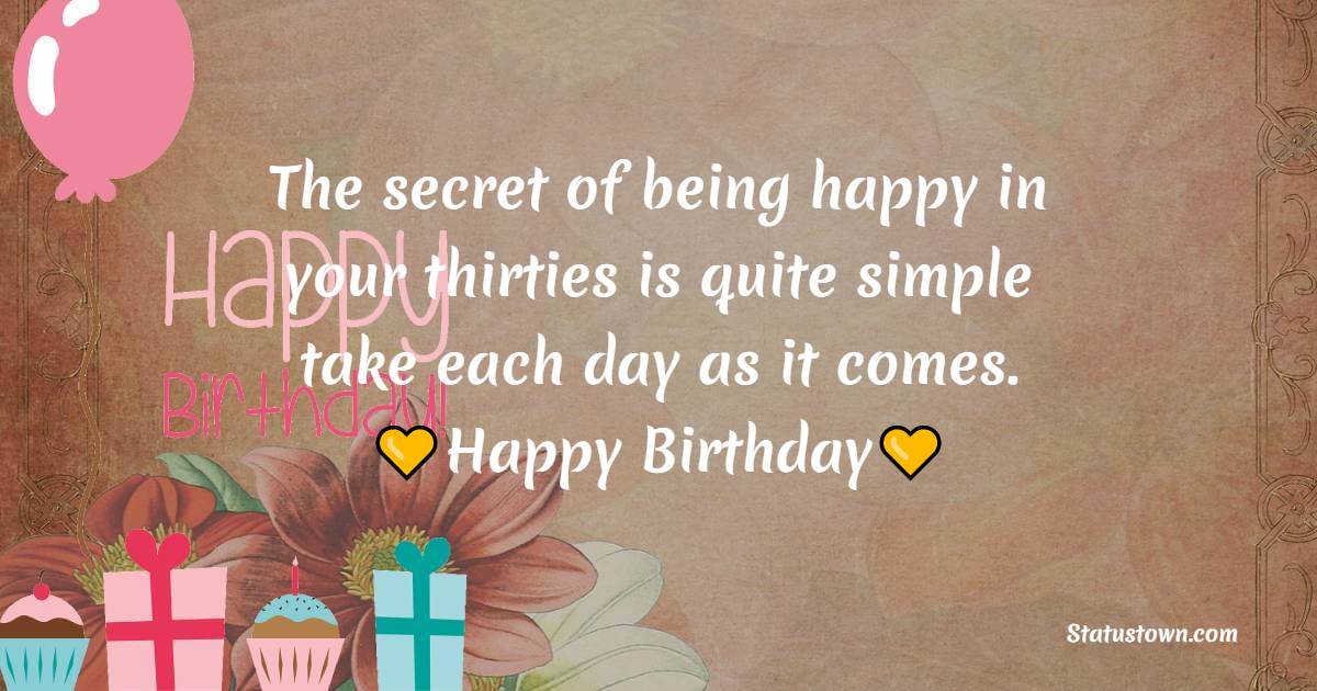 The secret of being happy in your thirties is quite simple – take each day as it comes. Happy birthday. - 30th Birthday Wishes