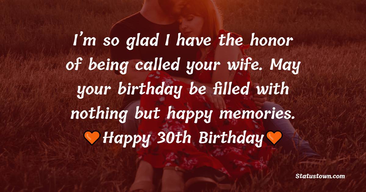 I’m so glad I have the honor of being called your wife. May your birthday be filled with nothing but happy memories. - 30th Birthday Wishes for Husband