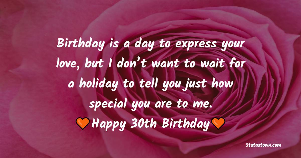 Birthday is a day to express your love, but I don’t want to wait for a holiday to tell you just how special you are to me. Happy 30th birthday sweetheart. - 30th Birthday Wishes for Wife