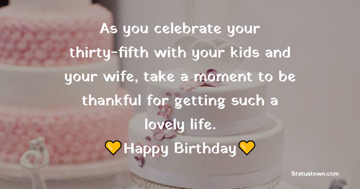 As you celebrate your thirty-fifth with your kids and your wife, take a moment to be thankful for getting such a lovely life. Happy birthday. - 35th Birthday Wishes