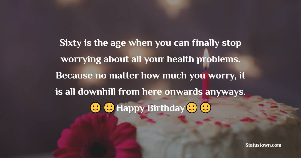  Sixty is the age when you can finally stop worrying about all your health problems. Because no matter how much you worry, it is all downhill from here onwards anyways.  - 60th Birthday Wishes