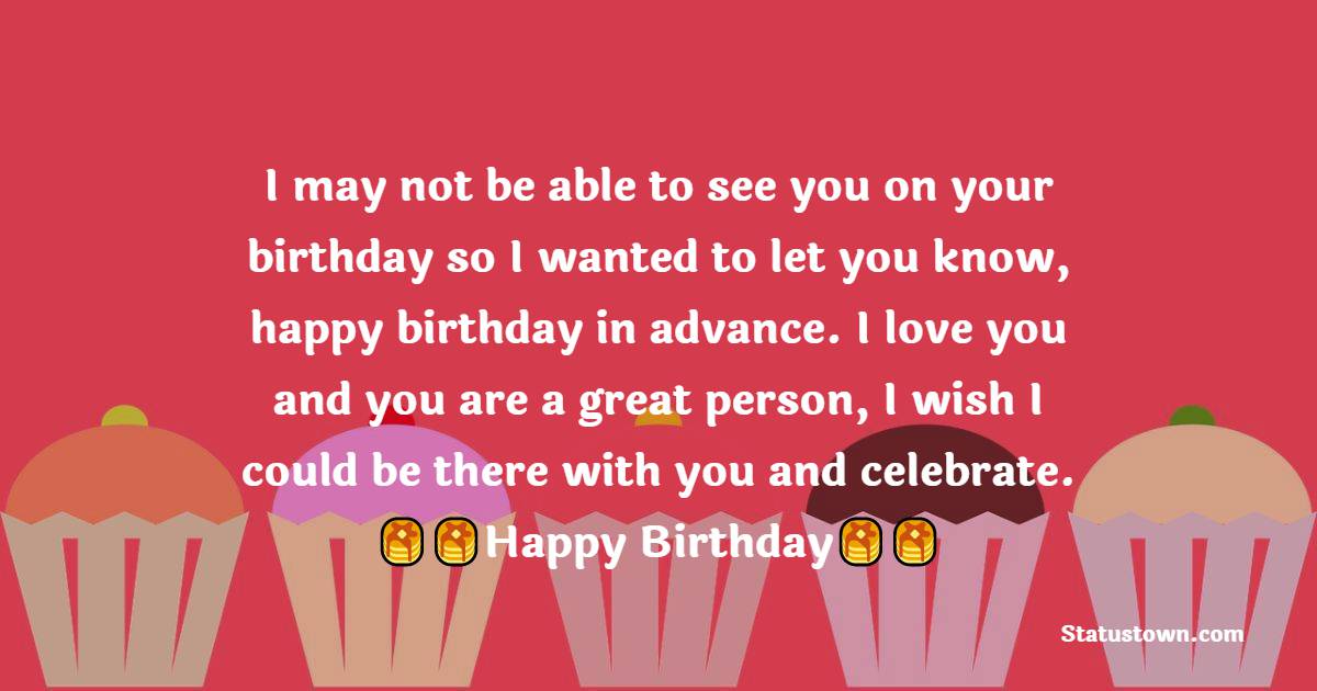  I may not be able to see you on your birthday so I wanted to let you know, happy birthday in advance. I love you and you are a great person, I wish I could be there with you and celebrate.  - Advance Birthday Wishes 