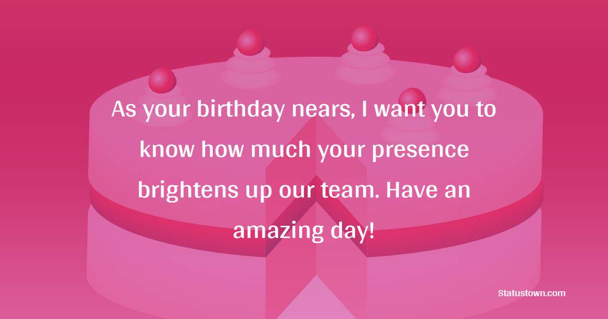 As your birthday nears, I want you to know how much your presence brightens up our team. Have an amazing day! - Advance Birthday Wishes For Colleagues