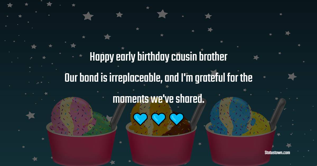 Happy early birthday, cousin brother! Our bond is irreplaceable, and I'm grateful for the moments we've shared. - Advance Birthday Wishes For Cousin Brother
