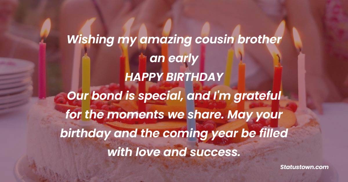 Wishing my amazing cousin brother an early happy birthday! Our bond is special, and I'm grateful for the moments we share. May your birthday and the coming year be filled with love and success. - Advance Birthday Wishes For Cousin Brother
