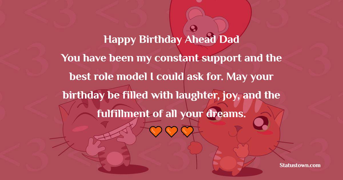 Happy birthday ahead, Dad! You have been my constant support and the best role model I could ask for. May your birthday be filled with laughter, joy, and the fulfillment of all your dreams. - Advance Birthday Wishes For Dad