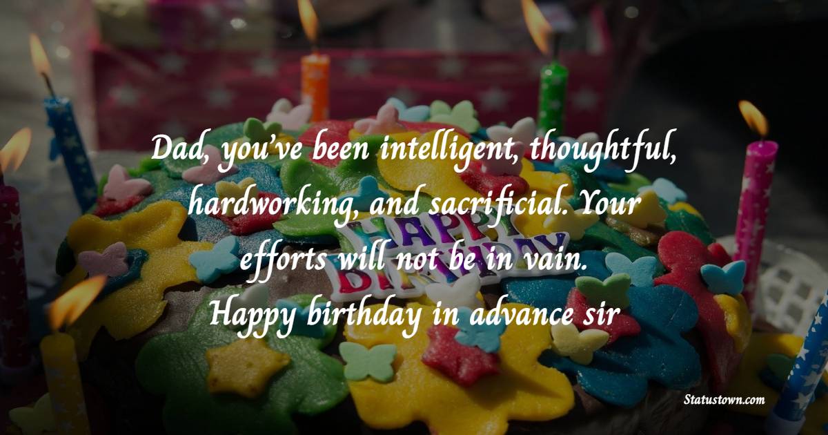 Dad, you’ve been intelligent, thoughtful, hardworking, and sacrificial. Your efforts will not be in vain. Happy birthday in advance sir. - Advance Birthday Wishes For Dad