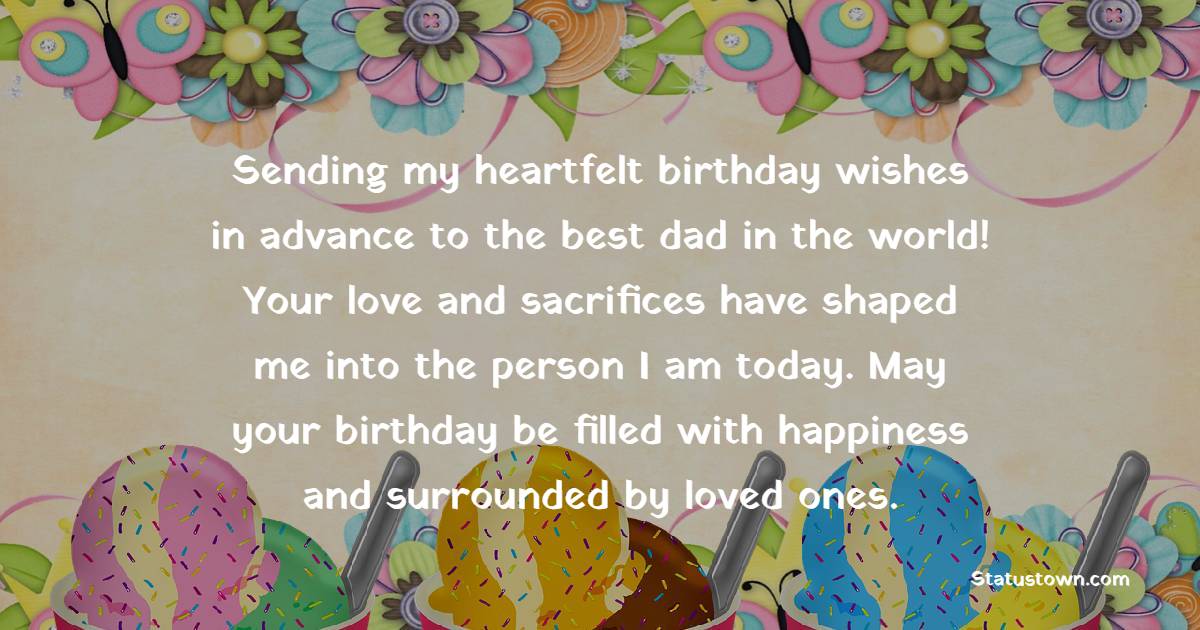 Sending my heartfelt birthday wishes in advance to the best dad in the world! Your love and sacrifices have shaped me into the person I am today. May your birthday be filled with happiness and surrounded by loved ones. - Advance Birthday Wishes For Dad