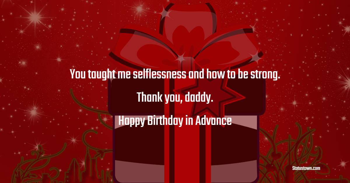 You taught me selflessness and how to be strong. Thank you, daddy. Happy birthday in advance. - Advance Birthday Wishes For Dad