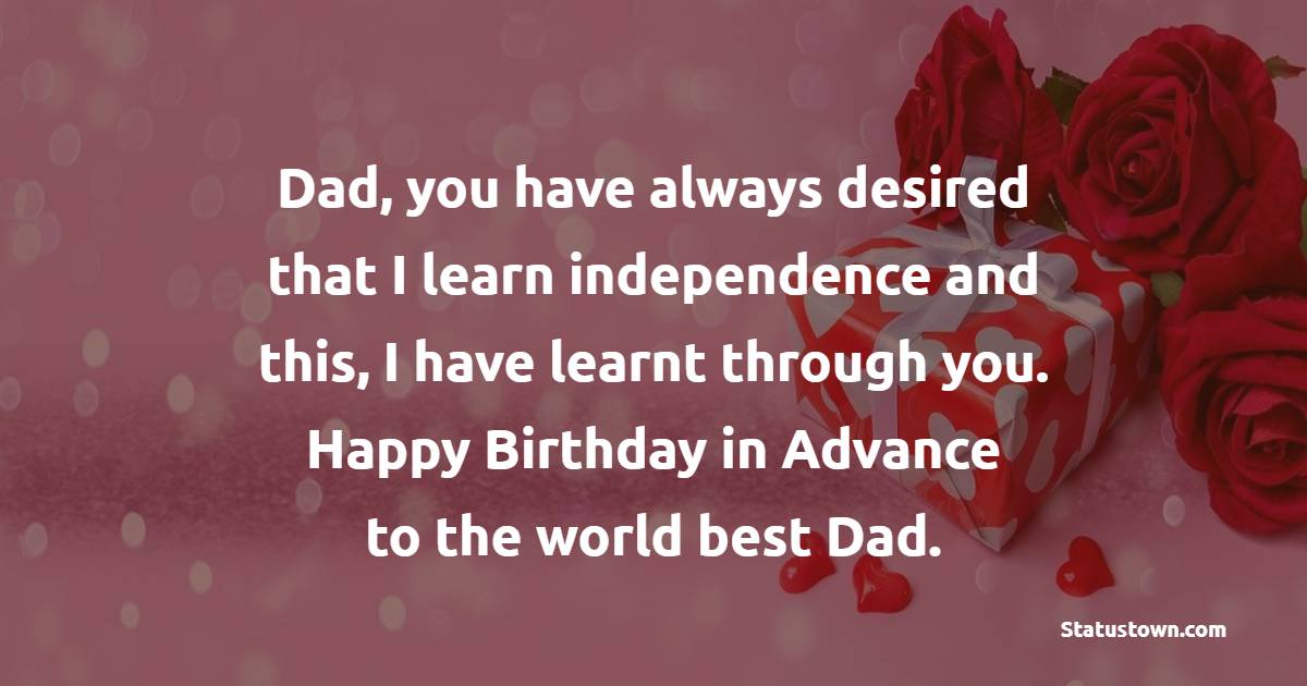 Dad, you have always desired that I learn independence and this, I have learnt through you. Happy birthday in advance to the world best Dad. - Advance Birthday Wishes For Dad