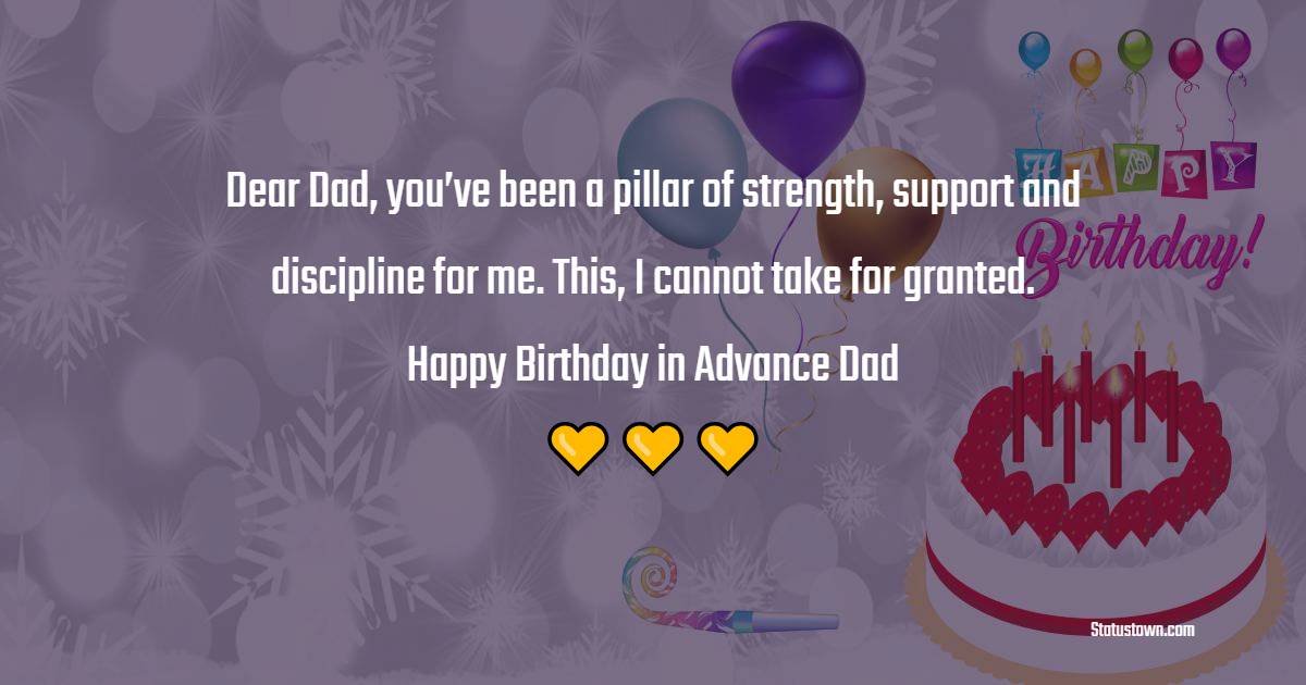 Dear Dad, you’ve been a pillar of strength, support and discipline for me. This, I cannot take for granted. Happy birthday in advance Dad. - Advance Birthday Wishes For Dad