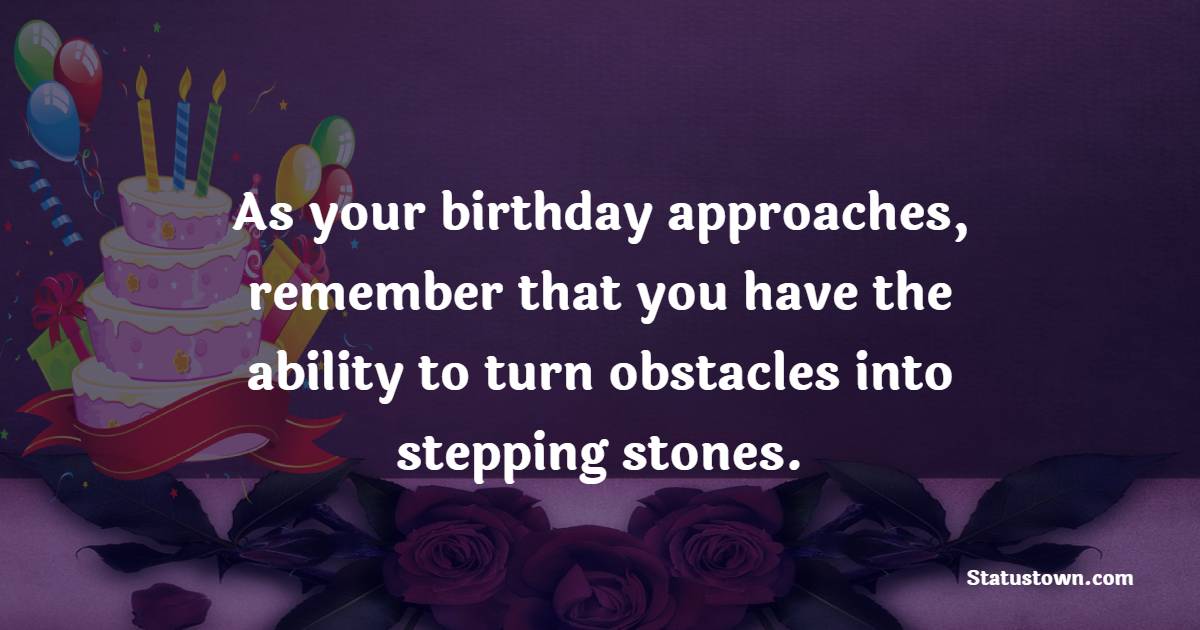 As your birthday approaches, remember that you have the ability to turn obstacles into stepping stones. - Advance Birthday Wishes For Friend