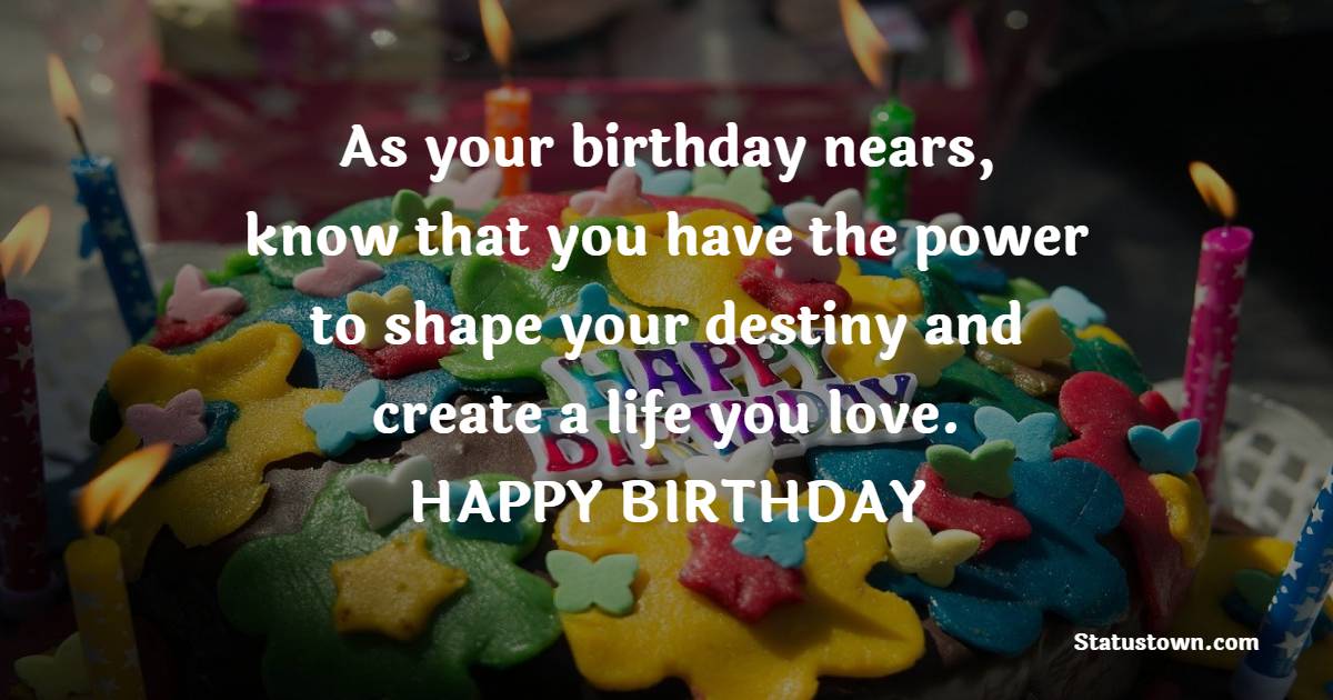 As your birthday nears, know that you have the power to shape your destiny and create a life you love. - Advance Birthday Wishes For Friend