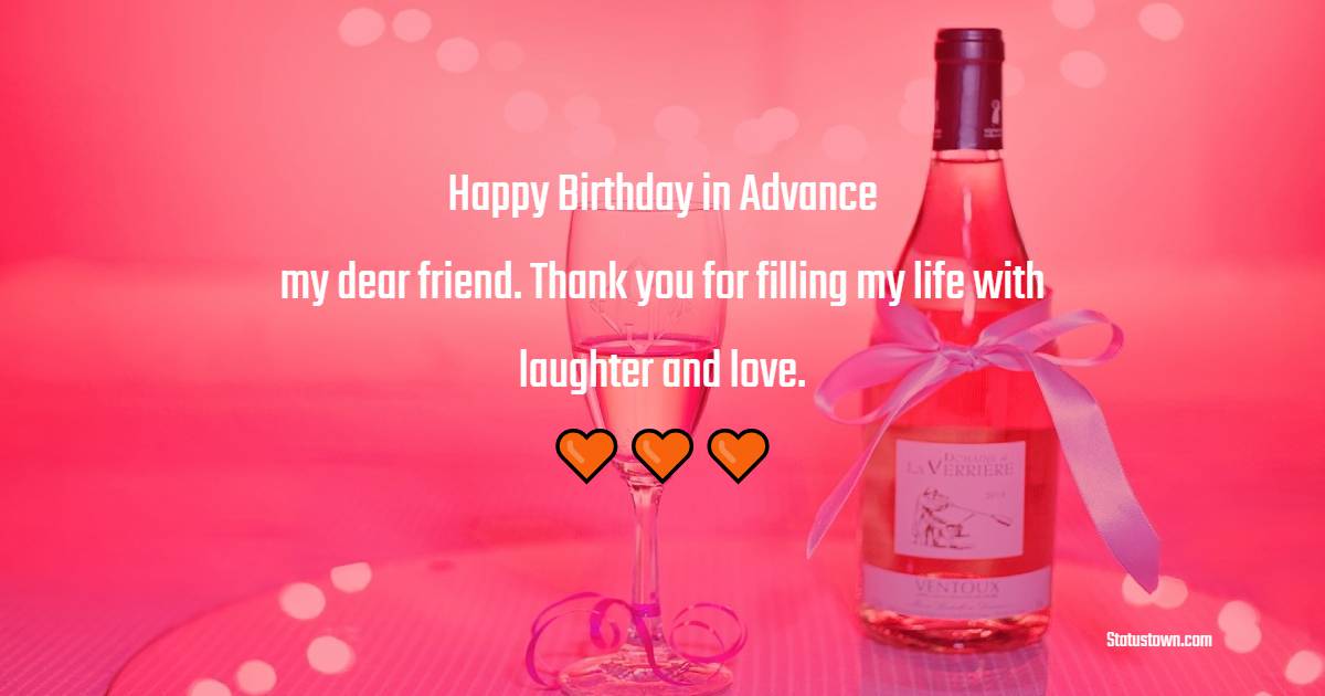 Happy birthday in advance, my dear friend. Thank you for filling my life with laughter and love. - Advance Birthday Wishes For Friend