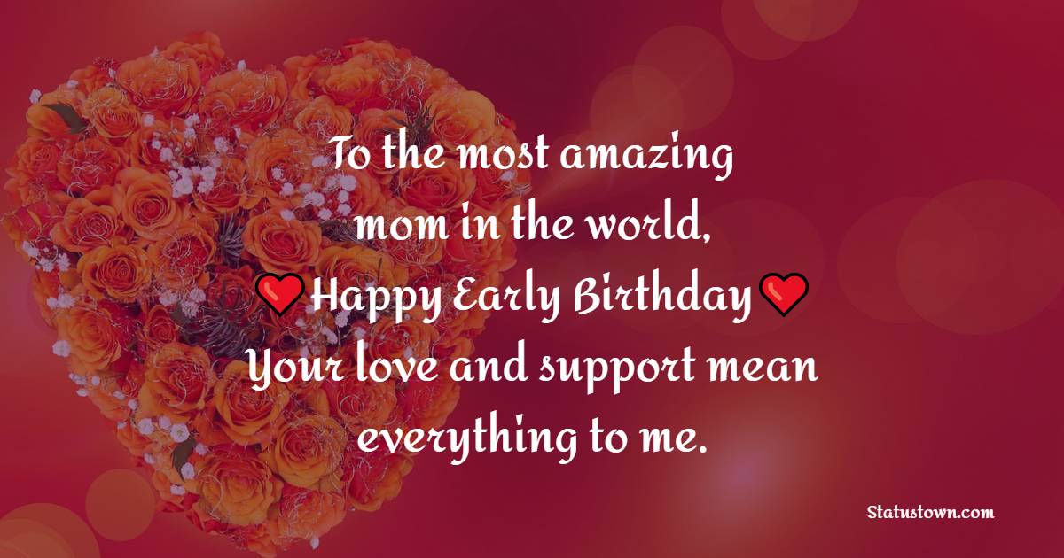 To the most amazing mom in the world, happy early birthday! Your love and support mean everything to me. - Advance Birthday Wishes For Mom