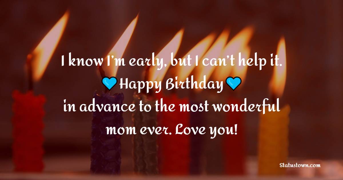 I know I’m early, but I can’t help it. Happy birthday in advance to the most wonderful mom ever. Love you! - Advance Birthday Wishes For Mom