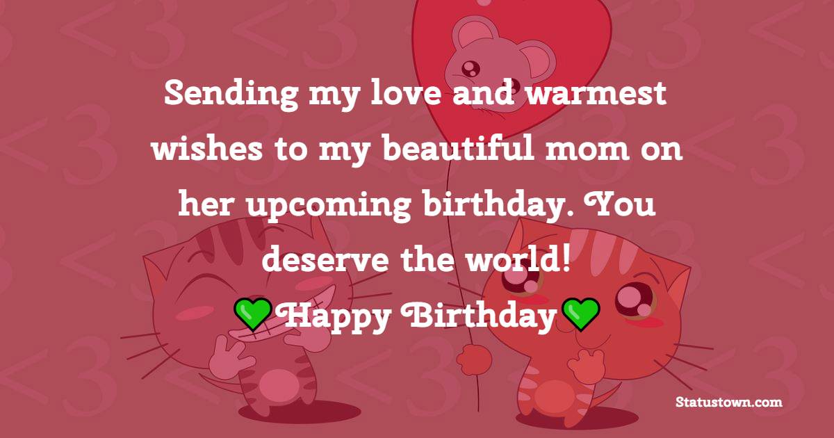 Sending my love and warmest wishes to my beautiful mom on her upcoming birthday. You deserve the world! - Advance Birthday Wishes For Mom