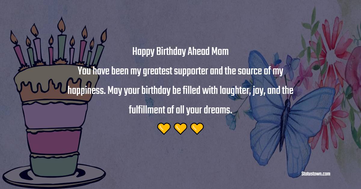 Happy birthday ahead, Mom! You have been my greatest supporter and the source of my happiness. May your birthday be filled with laughter, joy, and the fulfillment of all your dreams. - Advance Birthday Wishes For Mom