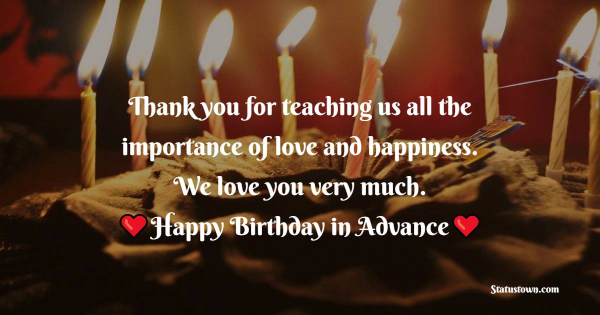 Thank you for teaching us all the importance of love and happiness. We love you very much. Happy birthday in advance. - Advance Birthday Wishes For Mom