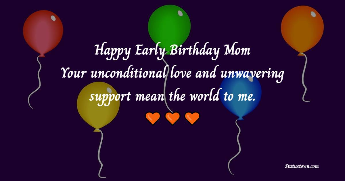 Happy early birthday, Mom! Your unconditional love and unwavering support mean the world to me. - Advance Birthday Wishes For Mom