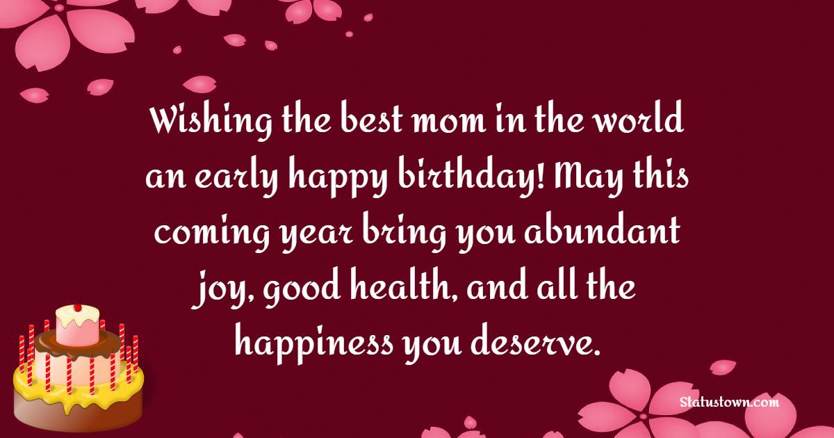 Wishing the best mom in the world an early happy birthday! May this coming year bring you abundant joy, good health, and all the happiness you deserve. - Advance Birthday Wishes For Mom