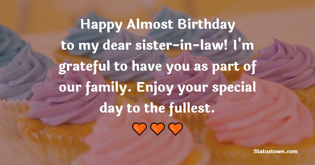 Happy almost birthday to my dear sister-in-law! I'm grateful to have you as part of our family. Enjoy your special day to the fullest. - Advance Birthday Wishes For Sister In Law