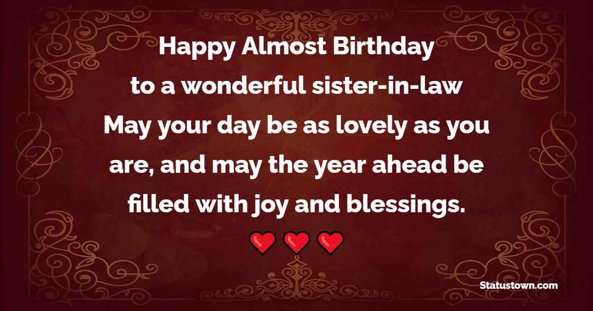 Happy almost birthday to a wonderful sister-in-law! May your day be as lovely as you are, and may the year ahead be filled with joy and blessings. - Advance Birthday Wishes For Sister In Law