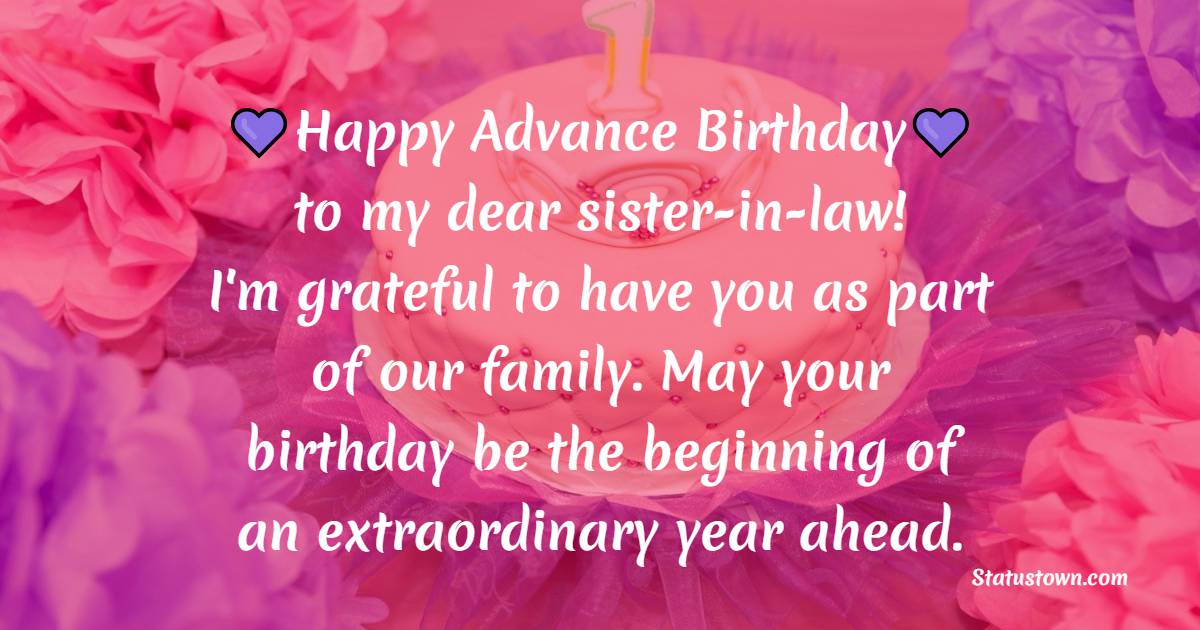 Happy Advance birthday to my dear sister-in-law! I'm grateful to have you as part of our family. May your birthday be the beginning of an extraordinary year ahead. - Advance Birthday Wishes For Sister In Law