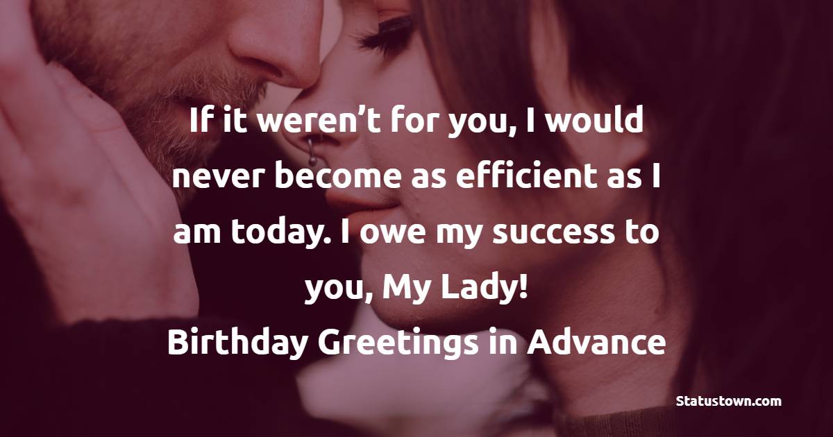 If it weren’t for you, I would never become as efficient as I am today. I owe my success to you, My Lady! Birthday greetings in advance! - Advance Birthday Wishes for Wife