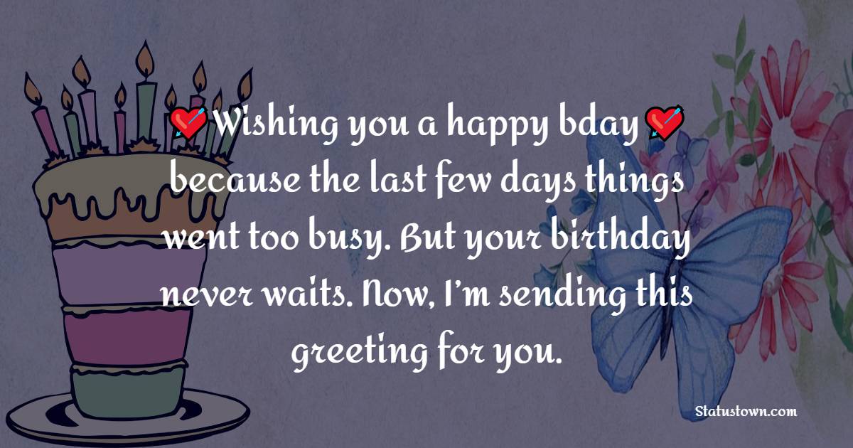   Wishing you a happy bday, because the last few days things went too busy. But your birthday never waits. Now, I’m sending this greeting for you.   - Belated Birthday Wishes