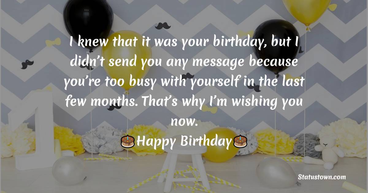   I knew that it was your birthday, but I didn’t send you any message because you’re too busy with yourself in the last few months. That’s why I’m wishing you you now.   - Belated Birthday Wishes