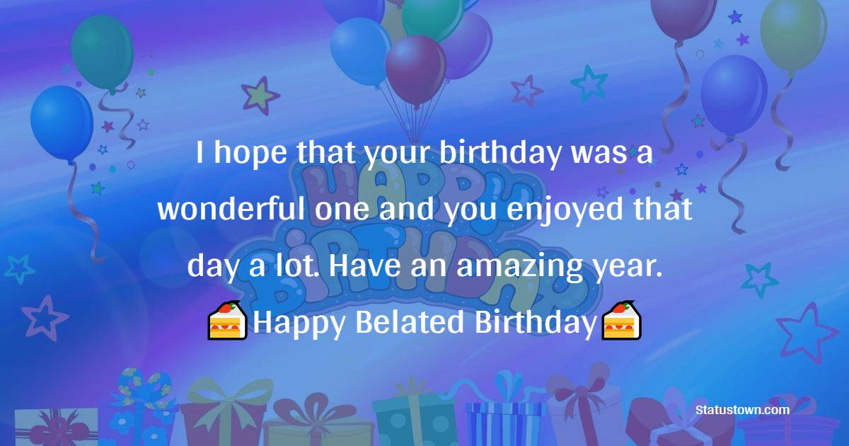   I hope that your birthday was a wonderful one and you enjoyed that day a lot. Have an amazing year.   - Belated Birthday Wishes