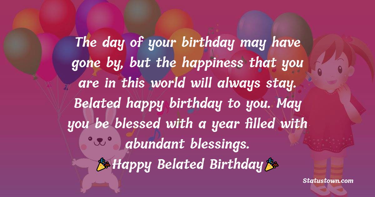   The day of your birthday may have gone by, but the happiness that you are in this world will always stay. Belated happy birthday to you. May you be blessed with a year filled with abundant blessings.   - Belated Birthday Wishes