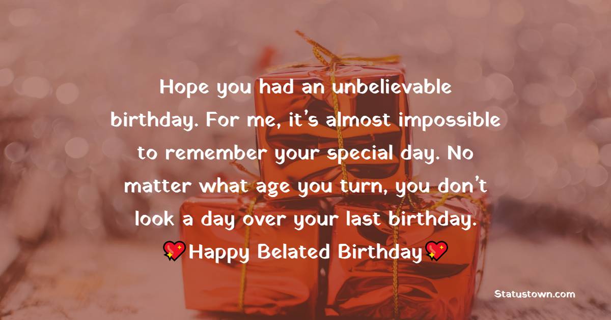   Hope you had an unbelievable birthday. For me, it’s almost impossible to remember your special day. No matter what age you turn, you don’t look a day over your last birthday.   - Belated Birthday Wishes